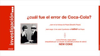 investigación
                ¿cuál fue el error de Coca-Cola?
                              _caer en la trampa de Pepsi (Desafío Pepsi)

                         _test ciego: 2 de cada 3 preferían el sabor de Pepsi




                                       _nueva fórmula, mejor sabor
                         (respaldada por un estudio de 200.000 pruebas de sabor)
                                           NEW COKE




                                                                                   Joan Estornell
 