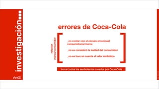 investigación
                                   errores de Coca-Cola


                    relación
                            [
                marca/consumidor
                                        _no contar con el vínculo emocional
                                        consumidores/marca

                                        _no se consideró la lealtad del consumidor

                                        _no se tuvo en cuenta el valor simbólico     ]
                                   borrar todos los sentimientos creados por Coca-Cola




                                                                                         Joan Estornell
 