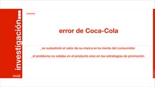 resumen


investigación
                                      error de Coca-Cola

                          _se subestimó el valor de su marca en la mente del consumidor

                   _el problema no estaba en el producto sino en las estrategias de promoción




                                                                                                Joan Estornell
 