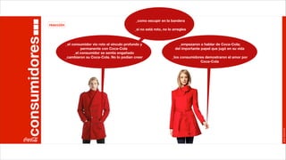 _como escupir en la bandera
               reacción
                                                                  _si no está roto, no lo arregles

consumidores              _el consumidor vio roto el vínculo profundo y                      _empezaron a hablar de Coca-Cola;
                                   permanente con Coca-Cola                                del importante papel que jugó en su vida
                               _el consumidor se sentía engañado
                          _cambiaron su Coca-Cola. No lo podían creer                    _los consumidores demostraron el amor por
                                                                                                        Coca-Cola




                                                                                                                                      Joan Estornell
 