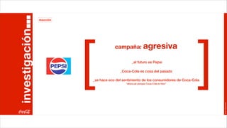 reacción




                           [                                                           ]
investigación
                                       campaña: agresiva

                                                  _el futuro es Pepsi

                                          _Coca-Cola es cosa del pasado

                           _se hace eco del sentimiento de los consumidores de Coca-Cola
                                              “ahora sé porque Coca-Cola lo hizo”




                                                                                           Joan Estornell
 