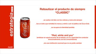 Rebautizar el producto de siempre
estrategia                   “CLASSIC”

                       _se vuelve a la lata con los colores y marca de siempre

             _fue un éxito que revitalizó la marca y volvió a unir al público de Coca-Cola

                                  _se recupera la identidad perdida




                                   “Red, white and you”
              (enfatizar en aquel encanto de la bebida y en su capacidad de contactar
                              emocionalmente con los consumidores)

                       _era una institución nacional que no se podía cambiar




                                                                                             Joan Estornell
 