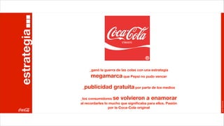 estrategia


                  _ganó la guerra de las colas con una estrategia
                   megamarca que Pepsi no pudo vencer
              _publicidad gratuita por parte de los medios
             _los consumidores  se volvieron a enamorar




                                                                         Joan Estornell
             al recordarles lo mucho que signiﬁcaba para ellos. Pasión
                              por la Coca-Cola original
 