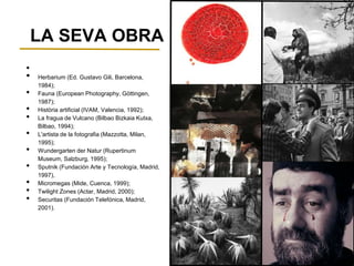 LA SEVA OBRA
•
• Herbarium (Ed. Gustavo Gili, Barcelona,
1984);
• Fauna (European Photography, Göttingen,
1987);
• Història artificial (IVAM, Valencia, 1992);
• La fragua de Vulcano (Bilbao Bizkaia Kutxa,
Bilbao, 1994);
• L'artista de la fotografia (Mazzotta, Milan,
1995);
• Wundergarten der Natur (Rupertinum
Museum, Salzburg, 1995);
• Sputnik (Fundación Arte y Tecnología, Madrid,
1997),
• Micromegas (Mide, Cuenca, 1999);
• Twilight Zones (Actar, Madrid, 2000);
• Securitas (Fundación Telefónica, Madrid,
2001).
 