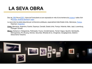 LA SEVA OBRA
Des de 1985 fins al 2001, l'obra de Fontcuberta va ser exposada en més d'una trentena de museus i sales d'art
d'Europa, Amèrica del Nord i Japó .
La seva obra ha estat adquirida per col·leccions públiques, especialment dels Estats Units, Alemanya, França,
Espanya i Argentina
Llocs: Alemanya, Argentina, Àustria, Espanya, Canadà, Estats Units, França, Holanda, Itàlia, Japó, Luxemburg,
Portugal i Suïssa.
Obres: Herbarium, Fottogrames, Palimpsets, Fauna, Constel·lacions, Terrain Vague, Sputnik, Semiòpolis,
Hemogrames, Pin Zhuang, Sirenes, Securitas, Miracles & Co, Orogènesi, Googlegrames, Deletrix i
Desconstruir Ossama.
 