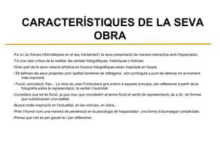 CARACTERÍSTIQUES DE LA SEVA
OBRA
-Fa un ús d'eines informàtiques en el seu tractament i la seva presentació de manera interactiva amb l'espectador.
-Té una visió crítica de la realitat, les veritats fotogràfiques, històriques o fictícies.
-Gran part de la seva creació artística en ficcions fotogràfiques estan inspirada en l'espai.
- Ell defineix els seus projectes com 'petites bombres de rellotgeria', són continguts a punt de detonar en el moment
més imprevist.
- Ficció, sumulació, frau... La obra de Joan Fontcubera gira entorn a aquests principis, per reflexionar a partir de la
fotografía sobre la representació, la veritat i l’autoritat.
-Considera que tot és ficció, ja que creu que concdedim al terme ficció el sentit de representació, és a dir, de formes
que substitueixen una realitat.
-Busca molta inspiració en l'actualitat, en les notícies, en diaris...
-Pren l’humor com una manera de penetració en la psicologia de l’espectador, una forma d’aconseguir complicitats.
-Pensa que l’art es per gaudir-lo i per reflexionar,
 