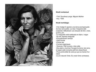 Nivell contextual
-Títol: Dorothea Lange: Migrant Mother
-Any: 1936
Nivell morfològic
-A la imatge hi apareix una dona acompanyada
de tres nens petits. La roba i l'aspecte dels
subjectes reflecteixen una situació de fam, crisis,
guerra, por.
-La fotografia està realitzada en blanc i negre
-Iso alt, expresa antiguitat
-Enquadrament vertical
-Visió frontal
-Primer pla
-Formes orgàniques
-Textures: Pell humana, roba vella
-Dos plans, el primer l'ocupen la dona i els nens,
el segon està comprès pell fons desenfocat.
-Poca profunditat de camp ja que es tracta d'un
retrat.
-LLum natural i forta. Es crean forts contrastos.
 