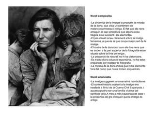 Nivell compositiu
-La dinàmica de la imatge la produeix la mirada
de la dona, que crea un sentiment de
melanconia tristesa i intriga. El fet que els nens
amaguin el cap simbolitza que alguna cosa
tràgica està succeint i els aterroritza.
-El pes visual recau clarament sobre la imatge
femenina ja que és la que ocupa major part de la
imatge.
-El rostre de la dona així com els dos nens que
es troben a la part superior de la fotografia estan
situats sobre la línia de terços .
-La proporció és natural, no hi ha distorsions.
-Es tracta d'una situació espontània, no ha estat
preparada per realitzar la fotografia
-La mirada de la dona indica que hi ha elements
fora del camp que no es troben enquadrats.
Nivell anunciatiu
-La imatge suggereix una narrativa i simbolisme.
-El context històric coetani a la imatge ens
trasllada a l'inici de la Guerra Civil Espanyola, i
aquesta podria ser una família víctima del
conflicte bèlic.A més a més l'ausència de color i
la presència de gra indiquen que la imatge és
antiga
 