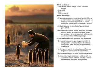 Nivell contextual
-Títol: Munkki Juhani fa llegir a unes suricates
lapones
- Any: 2002
-Color
-Format vertical
Nivell morfològic
- A la imatge apareix un monjo ajupit amb un llibre a
la mà, mostrant-lo a unes suricates lapones, i al
fons d'aquesta escena principal, es poden
veure unes plantes amb un paisatge a l'horitzó.
- ISO alt, ja que el contorn de les figures no esta
gaire definit.
- Es diferencien 3 plans: primer, les quatre suricates
lapones; segon, el monjo mostrant el llibre a
una suricata; i tercer, una suricata solitària amb
la mirada perduda i tot l'altre paisatge.
-Totes les formes que hi apareixen són orgàniques.
- En quan a textures, les que hi apareixen són, el
pelatge de les suricates, el terra i la roba del
protagonista, tot lo altre surt molt desenfocat i
no s'aprecia.
-La llum que hi apareix és natural, suau, difosa, es
dirigeix cap a l'esquerra i de a dalt a baix.
- En aquesta imatge hi ha molta profunditat de camp.
-Es presenta una gama de colors càlids on s'hi veu
un contrast amb el color del paisatge i el color
dels elements principals, protagonistes.
 