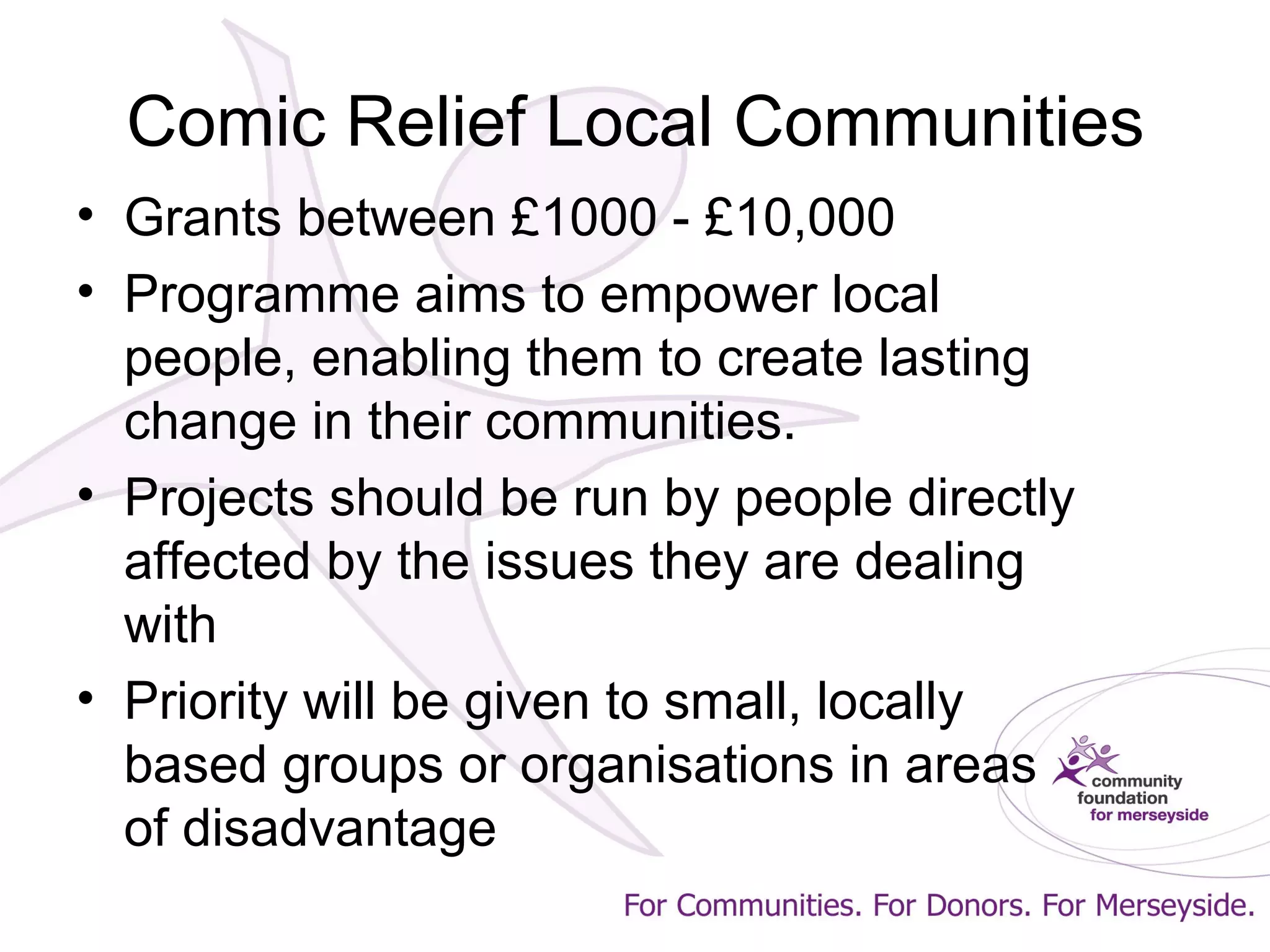 Comic Relief Local Communities
• Grants between £1000 - £10,000
• Programme aims to empower local
people, enabling them to create lasting
change in their communities.
• Projects should be run by people directly
affected by the issues they are dealing
with
• Priority will be given to small, locally
based groups or organisations in areas
of disadvantage
 