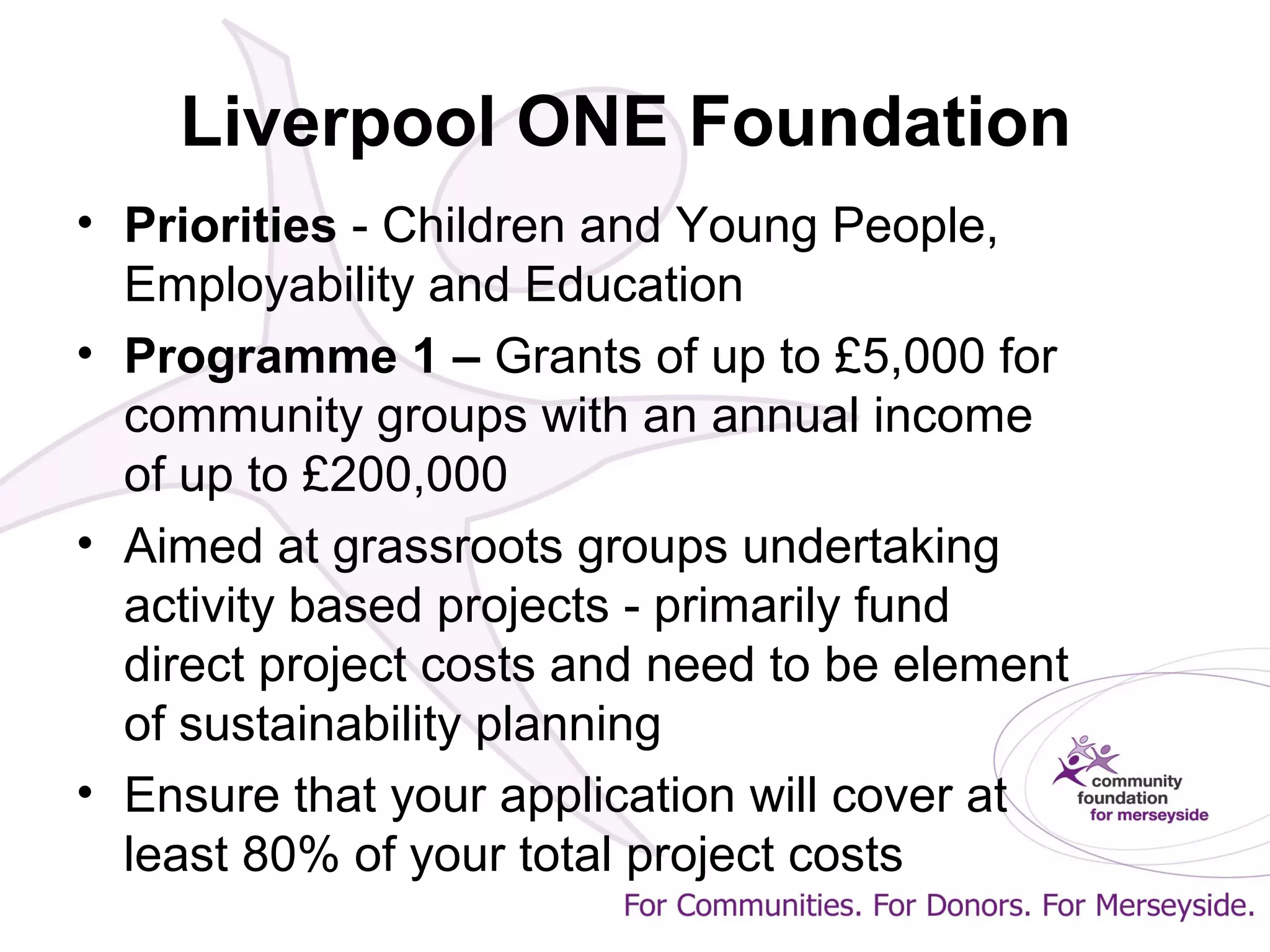 Liverpool ONE Foundation
• Priorities - Children and Young People,
Employability and Education
• Programme 1 – Grants of up to £5,000 for
community groups with an annual income
of up to £200,000
• Aimed at grassroots groups undertaking
activity based projects - primarily fund
direct project costs and need to be element
of sustainability planning
• Ensure that your application will cover at
least 80% of your total project costs
 
