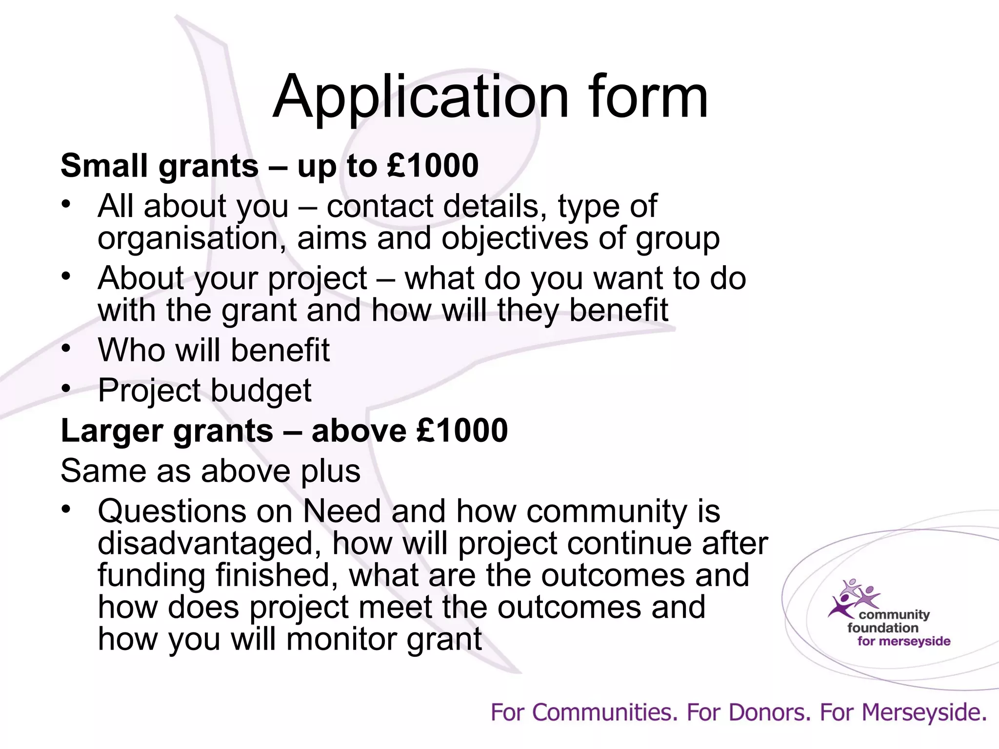 Application form
Small grants – up to £1000
• All about you – contact details, type of
organisation, aims and objectives of group
• About your project – what do you want to do
with the grant and how will they benefit
• Who will benefit
• Project budget
Larger grants – above £1000
Same as above plus
• Questions on Need and how community is
disadvantaged, how will project continue after
funding finished, what are the outcomes and
how does project meet the outcomes and
how you will monitor grant
 