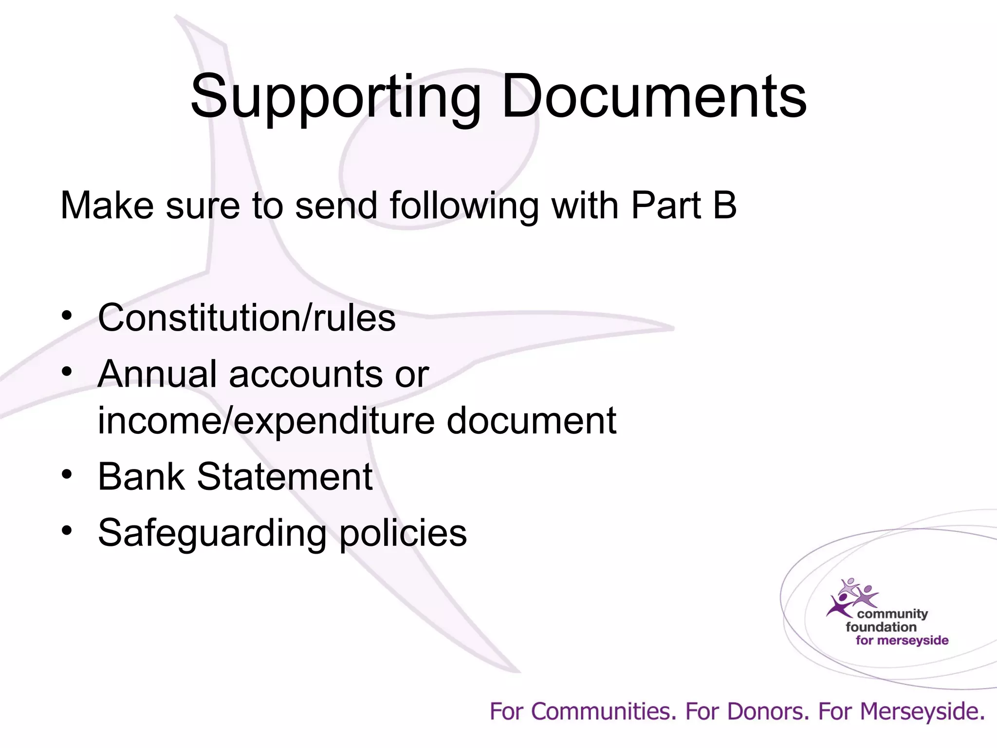 Supporting Documents
Make sure to send following with Part B
• Constitution/rules
• Annual accounts or
income/expenditure document
• Bank Statement
• Safeguarding policies
 