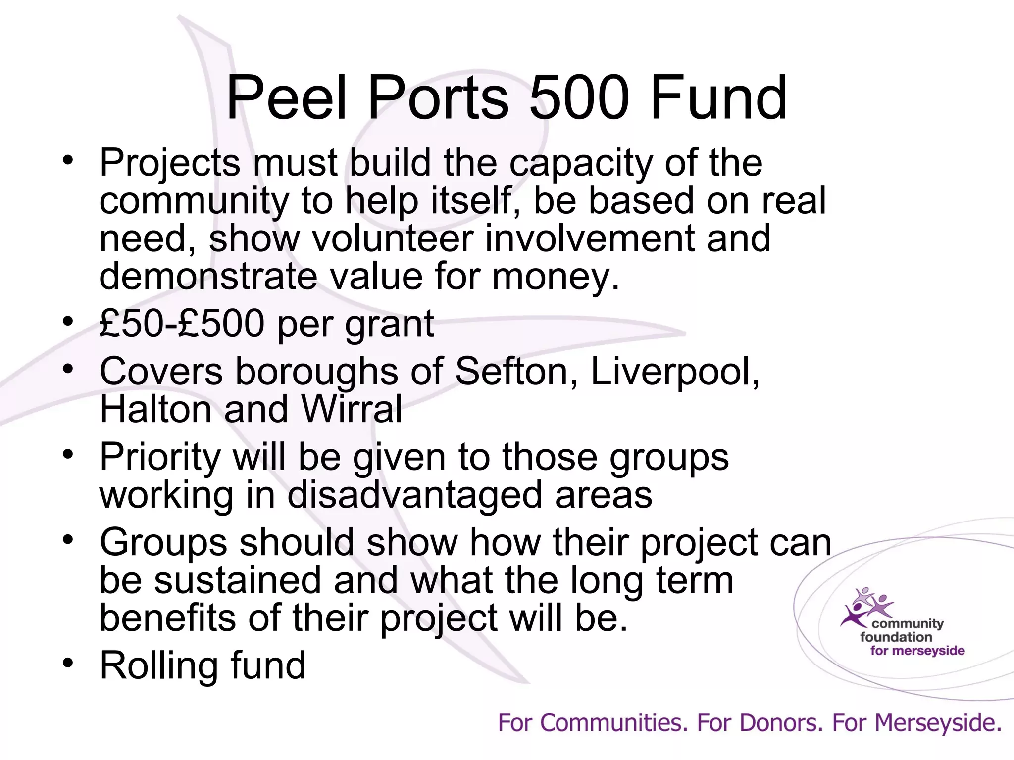 Peel Ports 500 Fund
• Projects must build the capacity of the
community to help itself, be based on real
need, show volunteer involvement and
demonstrate value for money.
• £50-£500 per grant
• Covers boroughs of Sefton, Liverpool,
Halton and Wirral
• Priority will be given to those groups
working in disadvantaged areas
• Groups should show how their project can
be sustained and what the long term
benefits of their project will be.
• Rolling fund
 
