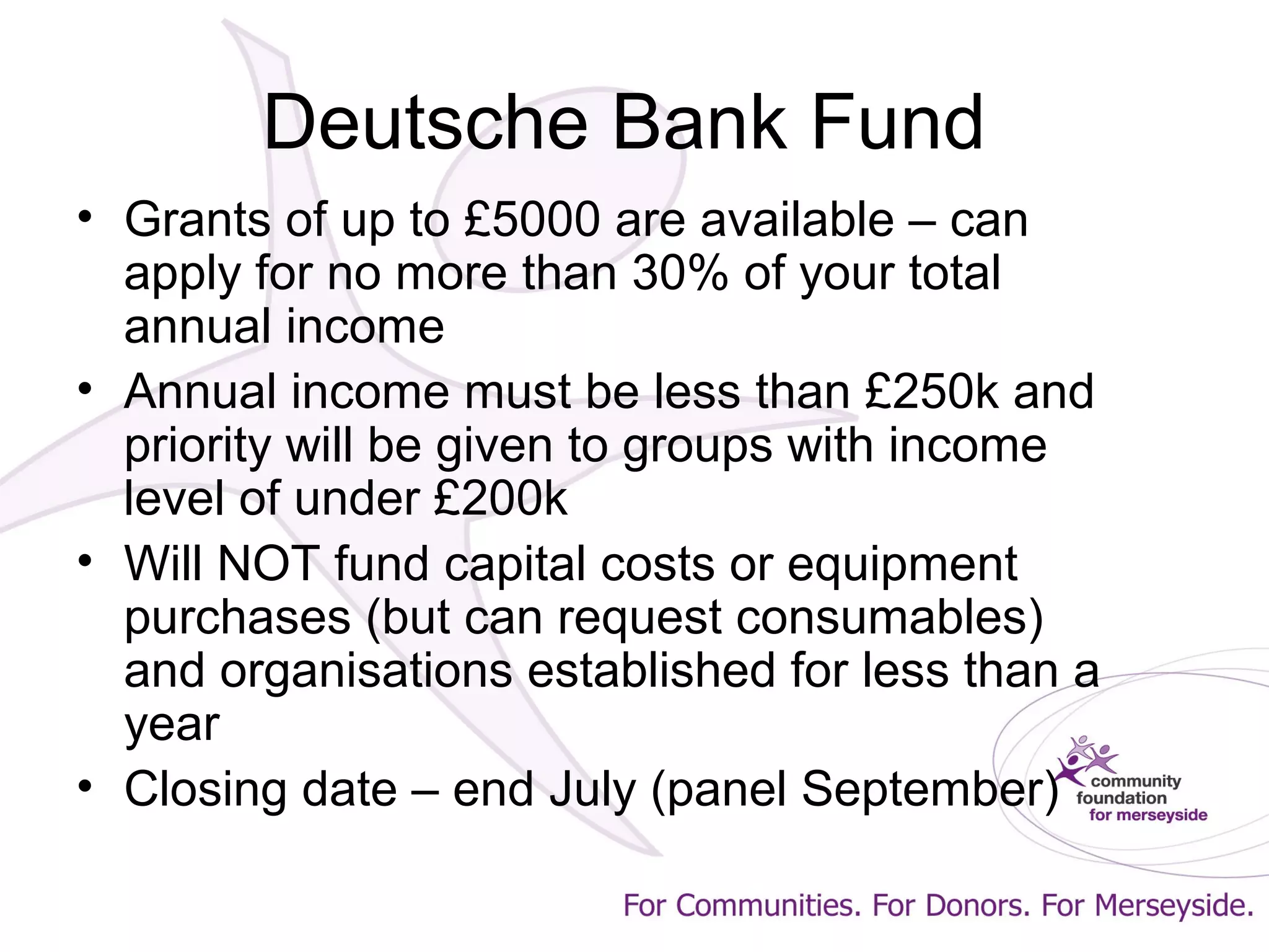 Deutsche Bank Fund
• Grants of up to £5000 are available – can
apply for no more than 30% of your total
annual income
• Annual income must be less than £250k and
priority will be given to groups with income
level of under £200k
• Will NOT fund capital costs or equipment
purchases (but can request consumables)
and organisations established for less than a
year
• Closing date – end July (panel September)
 
