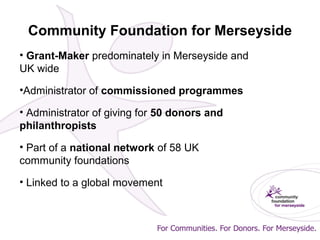 Community Foundation for Merseyside
• Grant-Maker predominately in Merseyside and
UK wide
•Administrator of commissioned programmes
• Administrator of giving for 50 donors and
philanthropists
• Part of a national network of 58 UK
community foundations
• Linked to a global movement
 