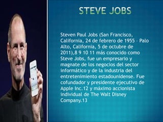 Steven Paul Jobs (San Francisco,
California, 24 de febrero de 1955 – Palo
Alto, California, 5 de octubre de
2011),8 9 10 11 más conocido como
Steve Jobs, fue un empresario y
magnate de los negocios del sector
informático y de la industria del
entretenimiento estadounidense. Fue
cofundador y presidente ejecutivo de
Apple Inc.12 y máximo accionista
individual de The Walt Disney
Company.13
 