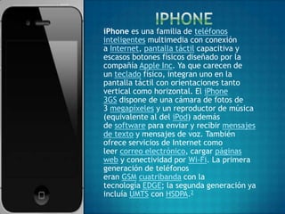 iPhone es una familia de teléfonos
inteligentes multimedia con conexión
a Internet, pantalla táctil capacitiva y
escasos botones físicos diseñado por la
compañía Apple Inc. Ya que carecen de
un teclado físico, integran uno en la
pantalla táctil con orientaciones tanto
vertical como horizontal. El iPhone
3GS dispone de una cámara de fotos de
3 megapíxeles y un reproductor de música
(equivalente al del iPod) además
de software para enviar y recibir mensajes
de texto y mensajes de voz. También
ofrece servicios de Internet como
leer correo electrónico, cargar páginas
web y conectividad por Wi-Fi. La primera
generación de teléfonos
eran GSM cuatribanda con la
tecnología EDGE; la segunda generación ya
incluía UMTS con HSDPA.2
 
