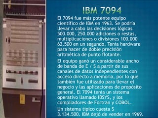 El 7094 fue más potente equipo
científico de IBM en 1963. Se podría
llevar a cabo las decisiones lógicas
500.000, 250.000 adiciones o restas,
multiplicaciones o divisiones 100.000
62.500 en un segundo. Tenía hardware
para hacer de doble precisión
aritmética de punto flotante.
El equipo ganó un considerable ancho
de banda de E / S a partir de sus
canales de datos independientes con
acceso directo a memoria, por lo que
también fue utilizado para llevar el
negocio y las aplicaciones de propósito
general. El 7094 tenía un sistema
operativo llamado IBSYS, y los
compiladores de Fortran y COBOL.
Un sistema típico cuesta $
3.134.500. IBM dejó de vender en 1969.
 