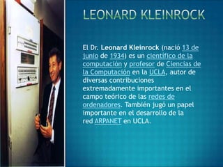 El Dr. Leonard Kleinrock (nació 13 de
junio de 1934) es un científico de la
computación y profesor de Ciencias de
la Computación en la UCLA, autor de
diversas contribuciones
extremadamente importantes en el
campo teórico de las redes de
ordenadores. También jugó un papel
importante en el desarrollo de la
red ARPANET en UCLA.
 