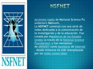 Acrónimo inglés de National Science Fo
undation's Network.
La NSFNET comenzó con una serie de
redes dedicadas a la comunicación de
la investigación y de la educación. Fue
creada por elgobierno de los Estados
Unidos (a través de la National Science
Foundation), y fue reemplazo
de ARPANET como backbone de Internet
. Desde entonces ha sido reemplazada
por las redes comerciales.
 