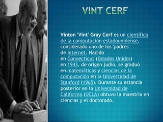 Vinton 'Vint' Gray Cerf es un científico
de la computación estadounidense,
considerado uno de los 'padres'
de Internet. Nacido
en Connecticut (Estados Unidos)
en 1943, de origen judío, se graduó
en matemáticas y ciencias de la
computación en la Universidad de
Stanford (1965). Durante su estancia
posterior en la Universidad de
California (UCLA) obtuvo la maestría en
ciencias y el doctorado.
 