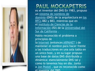 es el inventor del DNS En 1983, propuso
un sistema de nombres de
dominio (DNS) de la arquitectura en los
RFCs 882 y 883, mientras que en
el Instituto de Ciencias de la
Información (ISI) de la Universidad del
Sur de California .
Había reconocido el problema a
principios de
la Internet (entonces ARPANET ) de
mantener el nombre para hacer frente
a las traducciones en una sola tabla en
un único host, y en su lugar propuso
una base de datos DNS distribuida y
dinámica: esencialmente DNS tal y
como lo tenemos hoy en día. Junto
a Jon Postel , que es reconocido como
 