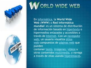 En informática, la World Wide
Web (WWW) o Red informática
mundial1 es un sistema de distribución
de información basado en hipertexto o
hipermedios enlazados y accesibles a
través de Internet. Con un navegador
web, un usuario visualiza sitios
web compuestos de páginas web que
pueden
contener texto, imágenes, vídeos u
otros contenidos multimedia, y navega
a través de ellas usando hiperenlaces.
 