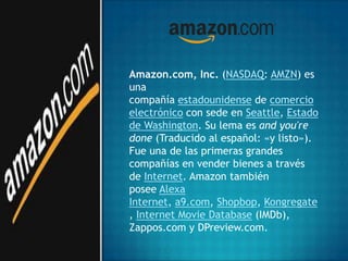Amazon.com, Inc. (NASDAQ: AMZN) es
una
compañía estadounidense de comercio
electrónico con sede en Seattle, Estado
de Washington. Su lema es and you're
done (Traducido al español: «y listo»).
Fue una de las primeras grandes
compañías en vender bienes a través
de Internet. Amazon también
posee Alexa
Internet, a9.com, Shopbop, Kongregate
, Internet Movie Database (IMDb),
Zappos.com y DPreview.com.
 