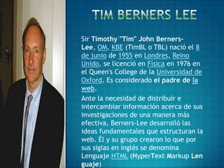 Sir Timothy "Tim" John Berners-
Lee, OM, KBE (TimBL o TBL) nació el 8
de junio de 1955 en Londres, Reino
Unido, se licenció en Física en 1976 en
el Queen's College de la Universidad de
Oxford. Es considerado el padre de la
web.
Ante la necesidad de distribuir e
intercambiar información acerca de sus
investigaciones de una manera más
efectiva, Berners-Lee desarrolló las
ideas fundamentales que estructuran la
web. Él y su grupo crearon lo que por
sus siglas en inglés se denomina
Lenguaje HTML (HyperText Markup Len
guaje)
 