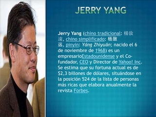 Jerry Yang (chino tradicional: 楊致
遠, chino simplificado: 杨致
远, pinyin: Yáng Zhìyuǎn; nacido el 6
de noviembre de 1968) es un
empresarioEstadounidense y el Co-
fundador, CEO y Director de Yahoo! Inc.
Se estima que su fortuna actual es de
$2,3 billones de dólares, situándose en
la posición 524 de la lista de personas
más ricas que elabora anualmente la
revista Forbes.
 