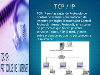 TCP/IP son las siglas de Protocolo de
Control de Transmisión/Protocolo de
Internet (en inglés Transmission Control
Protocol/Internet Protocol), un sistema
de protocolos que hacen posibles
servicios Telnet, FTP, E-mail, y otros
entre ordenadores que no pertenecen a
la misma red.
 