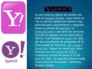 es una empresa global de medios con
sede en Estados Unidos, cuya misión es
"ser el servicio global de Internet más
esencial para consumidores y negocios".
Posee un portal de Internet, un
directorio web y una serie de servicios,
incluido el popular correo electrónico
Yahoo!. Fue fundada en enero de 1994
por dos estudiantes de postgrado de la
Universidad de Stanford, Jerry Yang y
David Filo. Yahoo! se constituyó como
empresa el 2 de marzo de 1995 y
comenzó a cotizar en bolsa el 12 de
abril de 1996. La empresa tiene su sede
corporativa en Sunnyvale, California,
Estados Unidos.
 