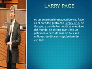 es un empresario estadounidense. Page
es el creador, junto con Sergey Brin, de
Google, y uno de los hombres más ricos
del mundo; se estima que tiene un
patrimonio neto de más de 16.7 mil
millones de dólares (septiembre de
2011).[1
 