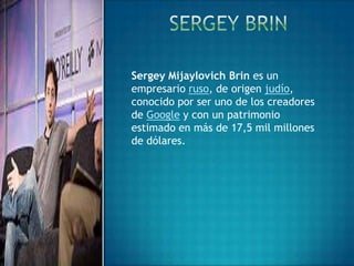 Sergey Mijaylovich Brin es un
empresario ruso, de origen judío,
conocido por ser uno de los creadores
de Google y con un patrimonio
estimado en más de 17,5 mil millones
de dólares.
 
