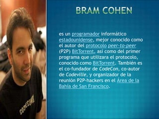es un programador informático
estadounidense, mejor conocido como
el autor del protocolo peer-to-peer
(P2P) BitTorrent, así como del primer
programa que utilizara el protocolo,
conocido como BitTorrent. También es
el co-fundador de CodeCon, co-autor
de Codeville, y organizador de la
reunión P2P-hackers en el Área de la
Bahía de San Francisco.
 
