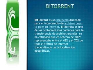 BitTorrent es un protocolo diseñado
para el intercambio de archivos peer-
to-peer en Internet. BitTorrent es uno
de los protocolos más comunes para la
transferencia de archivos grandes, se
ha estimado que en febrero de 2009
representaba entre el 43% y el 70% de
todo el tráfico de Internet
(dependiendo de la localización
geográfica).[1
 