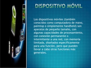 Los dispositivos móviles (también
conocidos como computadora de mano,
palmtop o simplemente handheld) son
aparatos de pequeño tamaño, con
algunas capacidades de procesamiento,
con conexión permanente o
intermitente a una red, con memoria
limitada, diseñados específicamente
para una función, pero que pueden
llevar a cabo otras funciones más
generales.
 