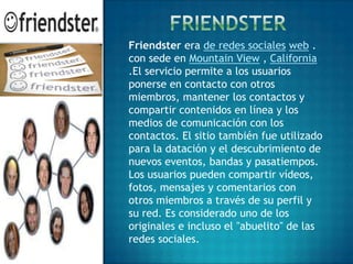 Friendster era de redes sociales web .
con sede en Mountain View , California
.El servicio permite a los usuarios
ponerse en contacto con otros
miembros, mantener los contactos y
compartir contenidos en línea y los
medios de comunicación con los
contactos. El sitio también fue utilizado
para la datación y el descubrimiento de
nuevos eventos, bandas y pasatiempos.
Los usuarios pueden compartir vídeos,
fotos, mensajes y comentarios con
otros miembros a través de su perfil y
su red. Es considerado uno de los
originales e incluso el "abuelito" de las
redes sociales.
 