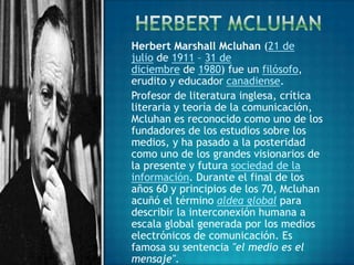 Herbert Marshall Mcluhan (21 de
julio de 1911 – 31 de
diciembre de 1980) fue un filósofo,
erudito y educador canadiense.
Profesor de literatura inglesa, crítica
literaria y teoría de la comunicación,
Mcluhan es reconocido como uno de los
fundadores de los estudios sobre los
medios, y ha pasado a la posteridad
como uno de los grandes visionarios de
la presente y futura sociedad de la
información. Durante el final de los
años 60 y principios de los 70, Mcluhan
acuñó el término aldea global para
describir la interconexión humana a
escala global generada por los medios
electrónicos de comunicación. Es
famosa su sentencia "el medio es el
mensaje".
 