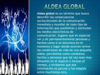 Aldea global es un término que busca
describir las consecuencias
socioculturales de la comunicación
inmediata y mundial de todo tipo de
información que posibilitan y estimulan
los medios electrónicos de
comunicación. Sugiere que en especial
ver y oír permanentemente personas y
hechos como si se estuviera en el
momento y lugar donde ocurren revive
las condiciones de vida de una pequeña
aldea: percibimos como cotidianos
hechos y personas que tal vez sean muy
distantes en el espacio o incluso el
tiempo, y olvidamos que esa
información es parcial y fue elegida
entre muchísima otra.
 