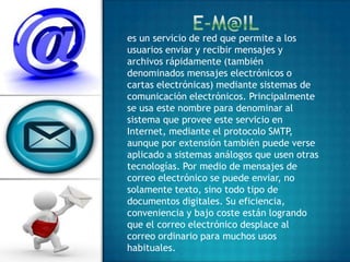 es un servicio de red que permite a los
usuarios enviar y recibir mensajes y
archivos rápidamente (también
denominados mensajes electrónicos o
cartas electrónicas) mediante sistemas de
comunicación electrónicos. Principalmente
se usa este nombre para denominar al
sistema que provee este servicio en
Internet, mediante el protocolo SMTP,
aunque por extensión también puede verse
aplicado a sistemas análogos que usen otras
tecnologías. Por medio de mensajes de
correo electrónico se puede enviar, no
solamente texto, sino todo tipo de
documentos digitales. Su eficiencia,
conveniencia y bajo coste están logrando
que el correo electrónico desplace al
correo ordinario para muchos usos
habituales.
 