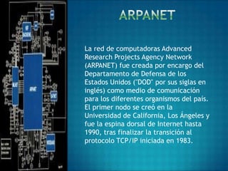 La red de computadoras Advanced
Research Projects Agency Network
(ARPANET) fue creada por encargo del
Departamento de Defensa de los
Estados Unidos ("DOD" por sus siglas en
inglés) como medio de comunicación
para los diferentes organismos del país.
El primer nodo se creó en la
Universidad de California, Los Ángeles y
fue la espina dorsal de Internet hasta
1990, tras finalizar la transición al
protocolo TCP/IP iniciada en 1983.
 