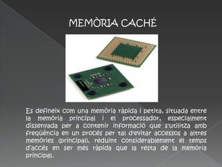 MEMÒRIA CACHÉ




Es defineix com una memòria ràpida i petita, situada entre
la memòria principal i el processador, especialment
dissenyada per a contenir informació que s'utilitza amb
freqüència en un procés per tal d'evitar accessos a altres
memòries (principal), reduint considerablement el temps
d’accés en ser més ràpida que la resta de la memòria
principal.
 