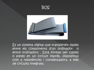 BUS




És un sistema digital que transfereix dades
entre els components d'un ordinador o
entre ordinadors . Està format per cables
o pistes en un circuit imprès, dispositius
com a resistències i condensadors, a més
de circuits integrats.
 