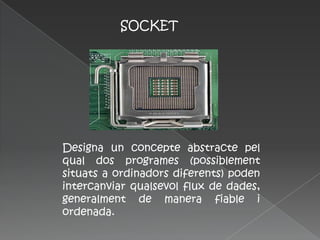 SOCKET




Designa un concepte abstracte pel
qual dos programes (possiblement
situats a ordinadors diferents) poden
intercanviar qualsevol flux de dades,
generalment de manera fiable i
ordenada.
 