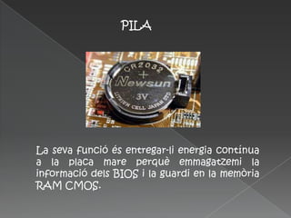 PILA




La seva funció és entregar-li energia contínua
a la placa mare perquè emmagatzemi la
informació dels BIOS i la guardi en la memòria
RAM CMOS.
 