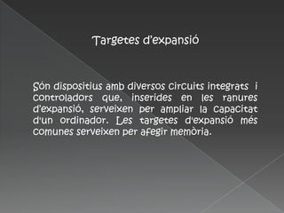 Targetes d’expansió



Són dispositius amb diversos circuits integrats i
controladors que, inserides en les ranures
d’expansió, serveixen per ampliar la capacitat
d'un ordinador. Les targetes d'expansió més
comunes serveixen per afegir memòria.
 