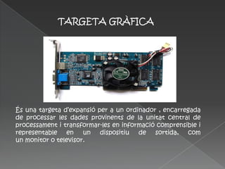 TARGETA GRÀFICA




És una targeta d’expansió per a un ordinador , encarregada
de processar les dades provinents de la unitat central de
processament i transformar-les en informació comprensible i
representable en un dispositiu de sortida, com
un monitor o televisor.
 