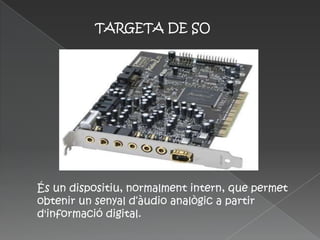 TARGETA DE SO




És un dispositiu, normalment intern, que permet
obtenir un senyal d‘àudio analògic a partir
d'informació digital.
 